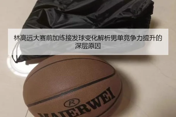 林高远大赛前加练接发球变化解析男单竞争力提升的深层原因